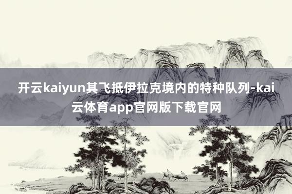 开云kaiyun其飞抵伊拉克境内的特种队列-kai云体育app官网版下载官网