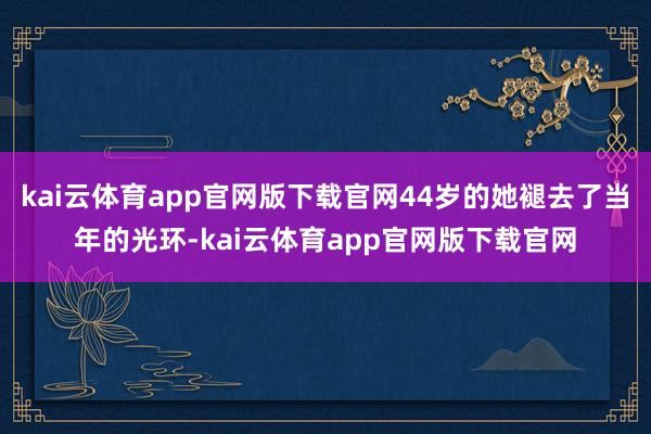 kai云体育app官网版下载官网44岁的她褪去了当年的光环-kai云体育app官网版下载官网