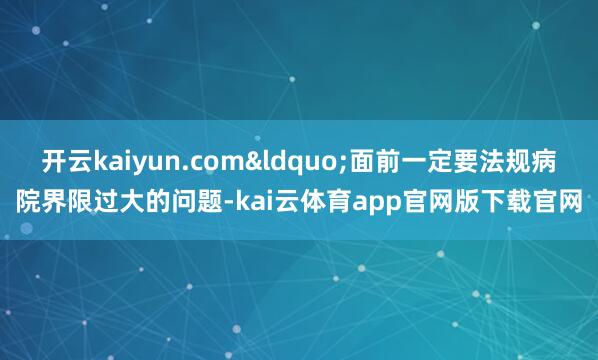 开云kaiyun.com“面前一定要法规病院界限过大的问题-kai云体育app官网版下载官网