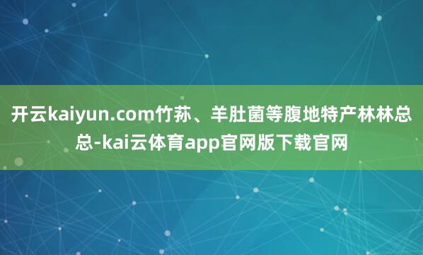 开云kaiyun.com竹荪、羊肚菌等腹地特产林林总总-kai云体育app官网版下载官网