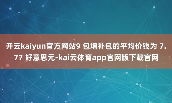 开云kaiyun官方网站9 包增补包的平均价钱为 7.77 好意思元-kai云体育app官网版下载官网