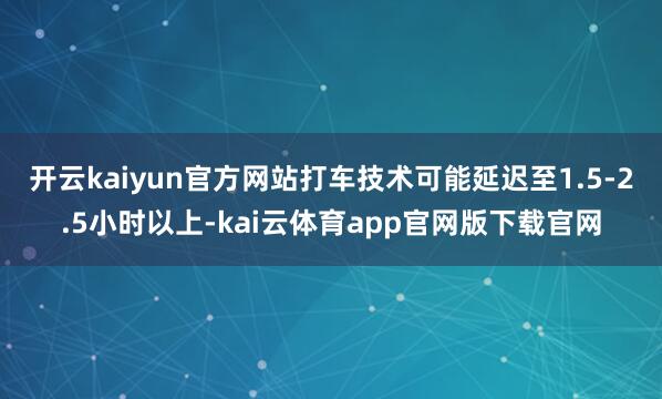 开云kaiyun官方网站打车技术可能延迟至1.5-2.5小时以上-kai云体育app官网版下载官网