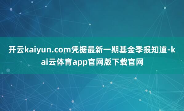 开云kaiyun.com凭据最新一期基金季报知道-kai云体育app官网版下载官网