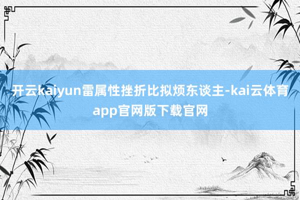 开云kaiyun雷属性挫折比拟烦东谈主-kai云体育app官网版下载官网