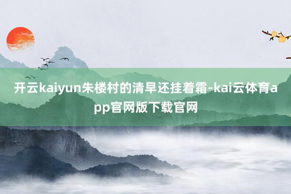 开云kaiyun朱楼村的清早还挂着霜-kai云体育app官网版下载官网