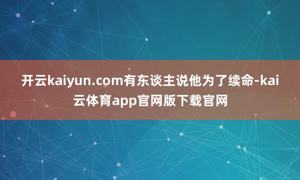 开云kaiyun.com有东谈主说他为了续命-kai云体育app官网版下载官网