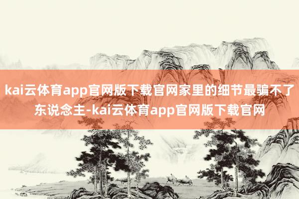 kai云体育app官网版下载官网家里的细节最骗不了东说念主-kai云体育app官网版下载官网