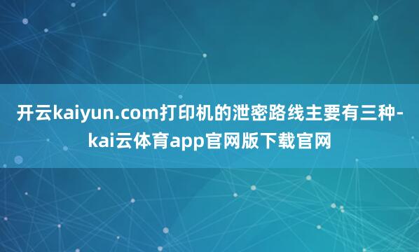 开云kaiyun.com打印机的泄密路线主要有三种-kai云体育app官网版下载官网