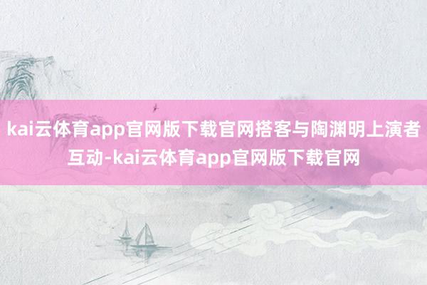 kai云体育app官网版下载官网搭客与陶渊明上演者互动-kai云体育app官网版下载官网
