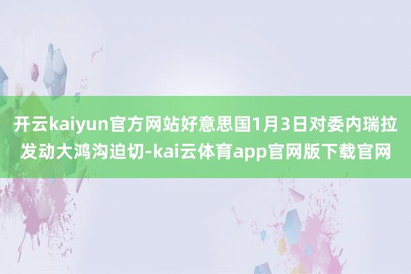 开云kaiyun官方网站好意思国1月3日对委内瑞拉发动大鸿沟迫切-kai云体育app官网版下载官网