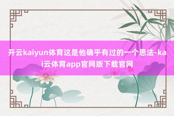 开云kaiyun体育这是他确乎有过的一个思法-kai云体育app官网版下载官网
