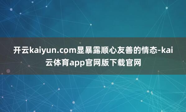 开云kaiyun.com显暴露顺心友善的情态-kai云体育app官网版下载官网