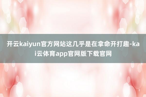 开云kaiyun官方网站这几乎是在拿命开打趣-kai云体育app官网版下载官网