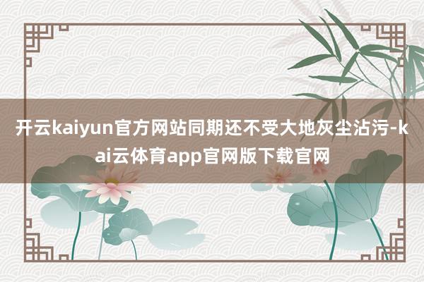 开云kaiyun官方网站同期还不受大地灰尘沾污-kai云体育app官网版下载官网