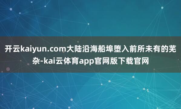 开云kaiyun.com大陆沿海船埠堕入前所未有的芜杂-kai云体育app官网版下载官网