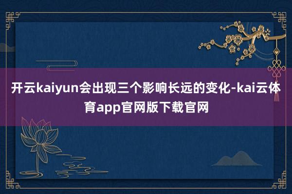 开云kaiyun会出现三个影响长远的变化-kai云体育app官网版下载官网