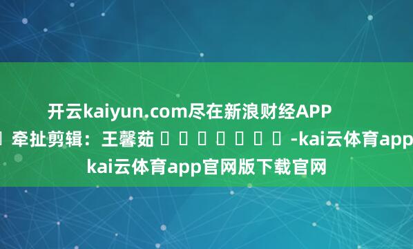 开云kaiyun.com尽在新浪财经APP            						牵扯剪辑：王馨茹 							-kai云体育app官网版下载官网