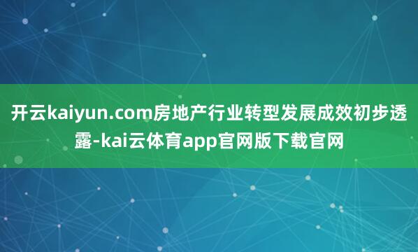 开云kaiyun.com房地产行业转型发展成效初步透露-kai云体育app官网版下载官网