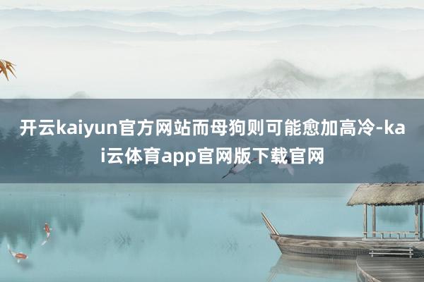 开云kaiyun官方网站而母狗则可能愈加高冷-kai云体育app官网版下载官网