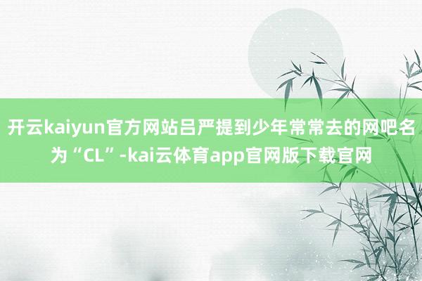 开云kaiyun官方网站吕严提到少年常常去的网吧名为“CL”-kai云体育app官网版下载官网