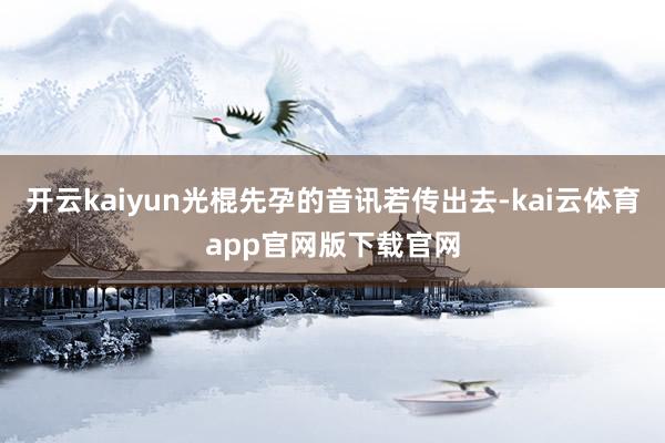 开云kaiyun光棍先孕的音讯若传出去-kai云体育app官网版下载官网