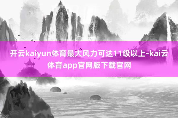 开云kaiyun体育最大风力可达11级以上-kai云体育app官网版下载官网