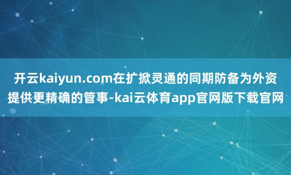 开云kaiyun.com在扩掀灵通的同期防备为外资提供更精确的管事-kai云体育app官网版下载官网