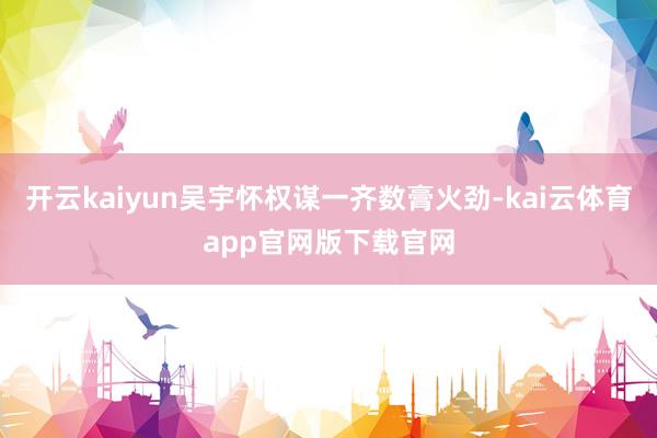 开云kaiyun吴宇怀权谋一齐数膏火劲-kai云体育app官网版下载官网