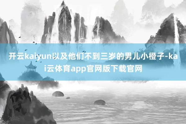 开云kaiyun以及他们不到三岁的男儿小橙子-kai云体育app官网版下载官网