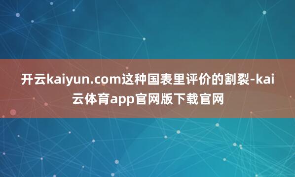 开云kaiyun.com这种国表里评价的割裂-kai云体育app官网版下载官网