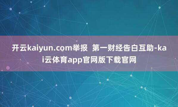 开云kaiyun.com举报  第一财经告白互助-kai云体育app官网版下载官网