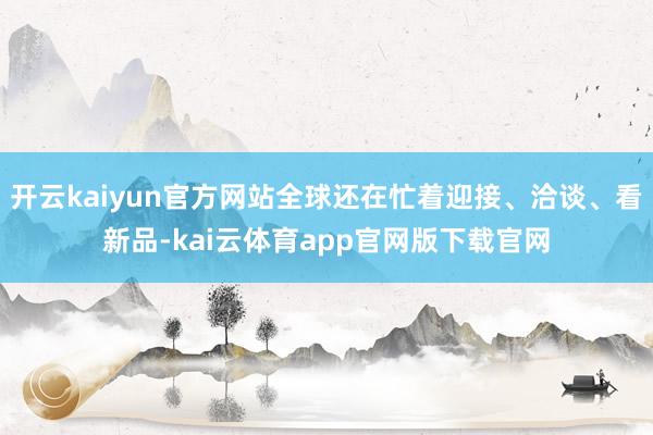 开云kaiyun官方网站全球还在忙着迎接、洽谈、看新品-kai云体育app官网版下载官网