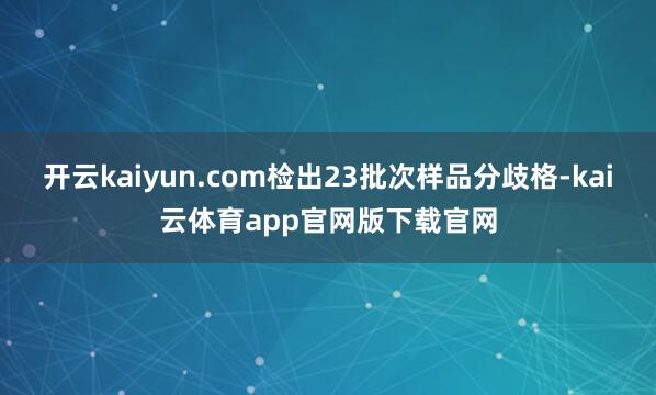 开云kaiyun.com检出23批次样品分歧格-kai云体育app官网版下载官网