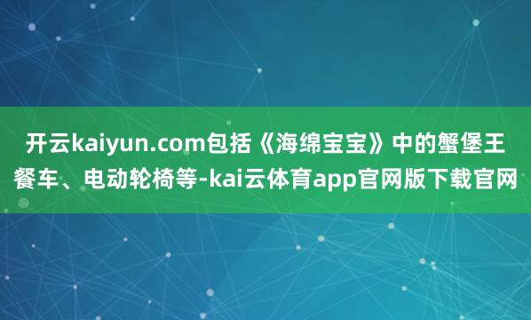 开云kaiyun.com包括《海绵宝宝》中的蟹堡王餐车、电动轮椅等-kai云体育app官网版下载官网