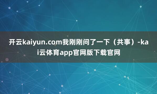 开云kaiyun.com我刚刚问了一下（共事）-kai云体育app官网版下载官网