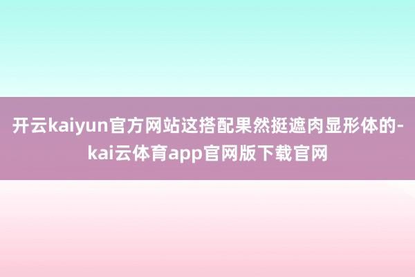 开云kaiyun官方网站这搭配果然挺遮肉显形体的-kai云体育app官网版下载官网