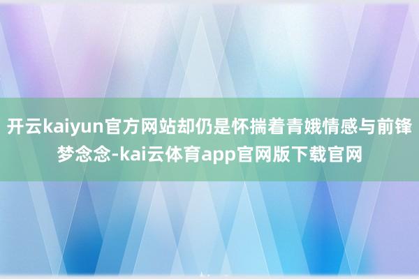 开云kaiyun官方网站却仍是怀揣着青娥情感与前锋梦念念-kai云体育app官网版下载官网