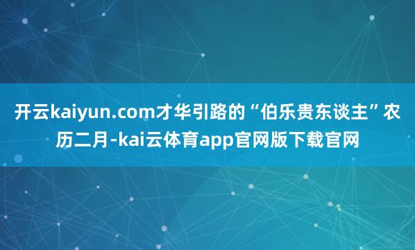 开云kaiyun.com才华引路的“伯乐贵东谈主”农历二月-kai云体育app官网版下载官网