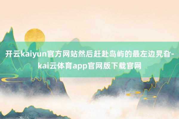 开云kaiyun官方网站然后赶赴岛屿的最左边旯旮-kai云体育app官网版下载官网