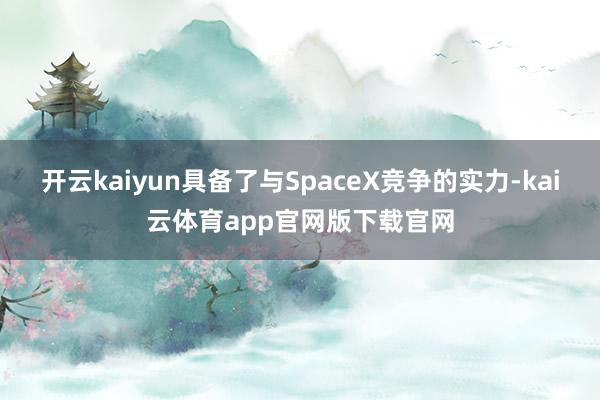 开云kaiyun具备了与SpaceX竞争的实力-kai云体育app官网版下载官网