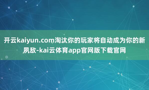 开云kaiyun.com淘汰你的玩家将自动成为你的新夙敌-kai云体育app官网版下载官网