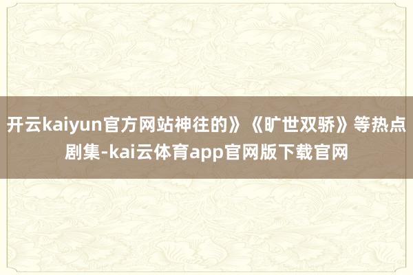 开云kaiyun官方网站神往的》《旷世双骄》等热点剧集-kai云体育app官网版下载官网