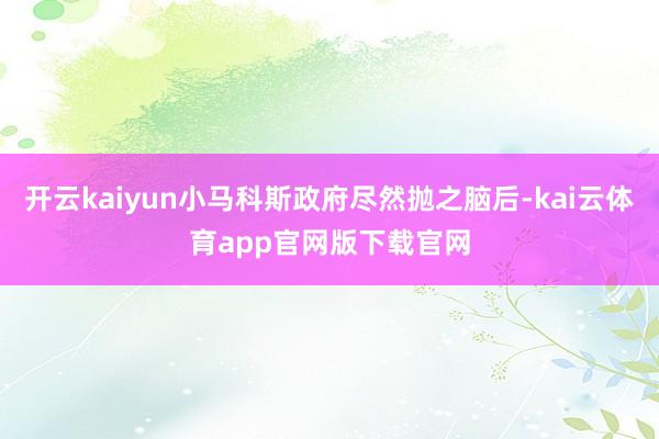 开云kaiyun小马科斯政府尽然抛之脑后-kai云体育app官网版下载官网