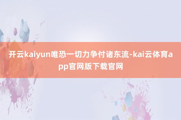 开云kaiyun唯恐一切力争付诸东流-kai云体育app官网版下载官网