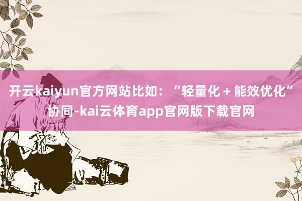 开云kaiyun官方网站比如：“轻量化＋能效优化”协同-kai云体育app官网版下载官网