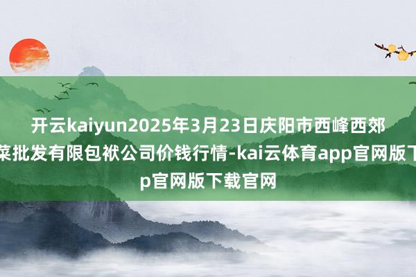 开云kaiyun2025年3月23日庆阳市西峰西郊瓜果蔬菜批发有限包袱公司价钱行情-kai云体育app官网版下载官网