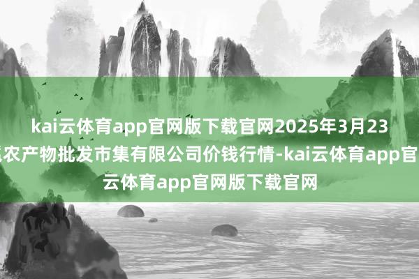 kai云体育app官网版下载官网2025年3月23日广西新柳邕农产物批发市集有限公司价钱行情-kai云体育app官网版下载官网