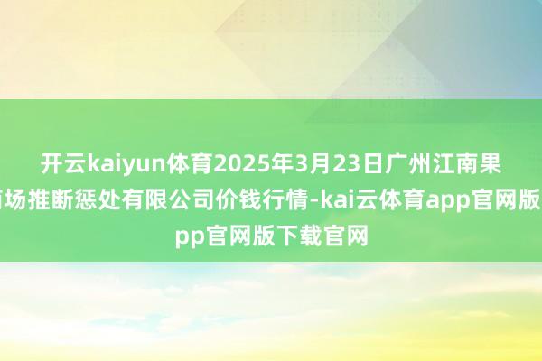 开云kaiyun体育2025年3月23日广州江南果菜批发商场推断惩处有限公司价钱行情-kai云体育app官网版下载官网