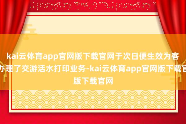 kai云体育app官网版下载官网于次日便生效为客户办理了交游活水打印业务-kai云体育app官网版下载官网