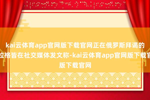 kai云体育app官网版下载官网正在俄罗斯拜谒的阿拉格皆在社交媒体发文称-kai云体育app官网版下载官网